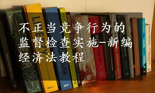 不正当竞争行为的监督检查实施-新编经济法教程