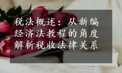 税法概述：从新编经济法教程的角度解析税收法律关系