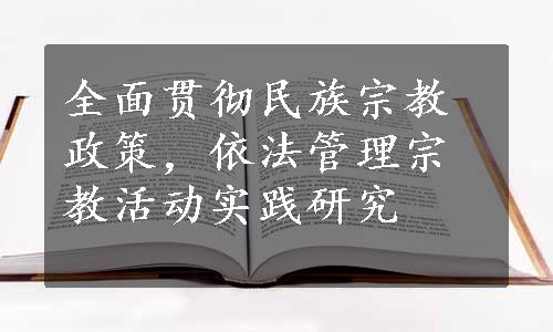 全面贯彻民族宗教政策，依法管理宗教活动实践研究