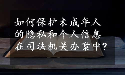 如何保护未成年人的隐私和个人信息在司法机关办案中?