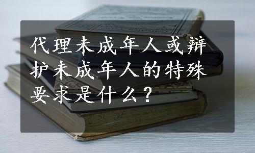 代理未成年人或辩护未成年人的特殊要求是什么？