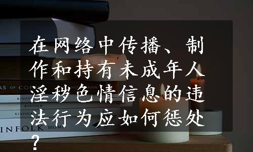 在网络中传播、制作和持有未成年人淫秽色情信息的违法行为应如何惩处？