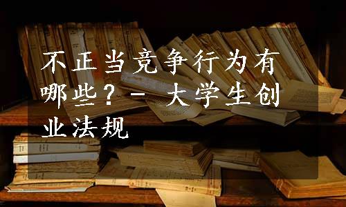 不正当竞争行为有哪些？- 大学生创业法规