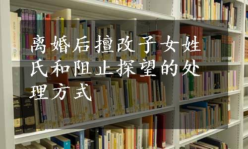 离婚后擅改子女姓氏和阻止探望的处理方式