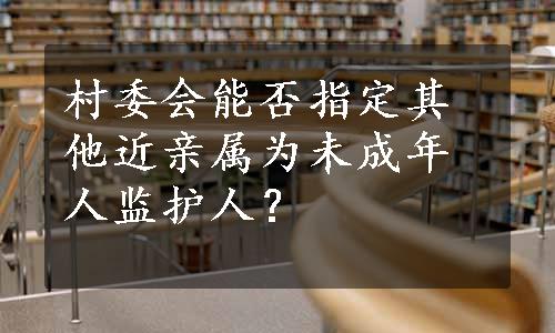 村委会能否指定其他近亲属为未成年人监护人？