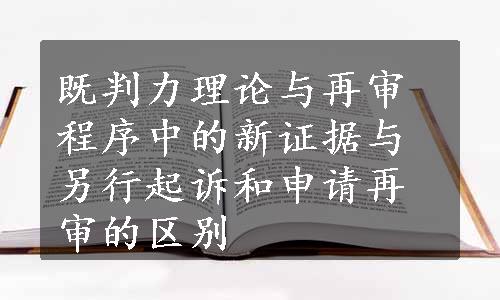 既判力理论与再审程序中的新证据与另行起诉和申请再审的区别