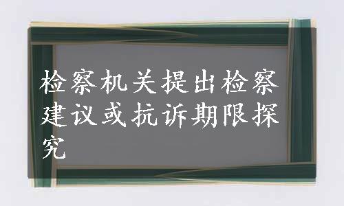 检察机关提出检察建议或抗诉期限探究