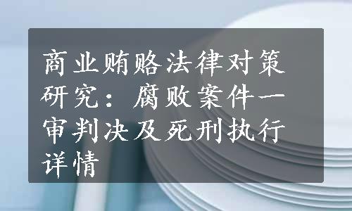 商业贿赂法律对策研究：腐败案件一审判决及死刑执行详情