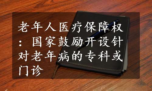 老年人医疗保障权：国家鼓励开设针对老年病的专科或门诊