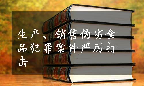 生产、销售伪劣食品犯罪案件严厉打击