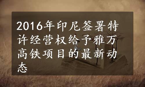 2016年印尼签署特许经营权给予雅万高铁项目的最新动态