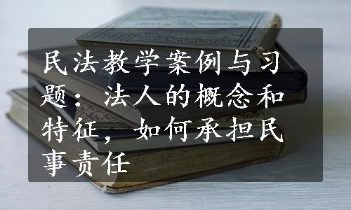 民法教学案例与习题：法人的概念和特征，如何承担民事责任