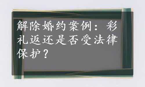 解除婚约案例：彩礼返还是否受法律保护？