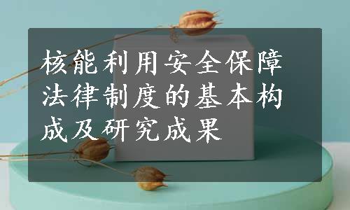 核能利用安全保障法律制度的基本构成及研究成果