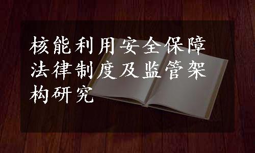 核能利用安全保障法律制度及监管架构研究