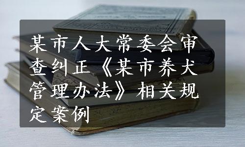 某市人大常委会审查纠正《某市养犬管理办法》相关规定案例