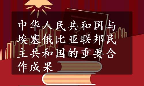 中华人民共和国与埃塞俄比亚联邦民主共和国的重要合作成果