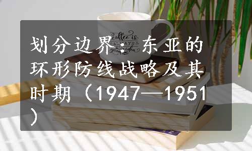 划分边界：东亚的环形防线战略及其时期（1947—1951）