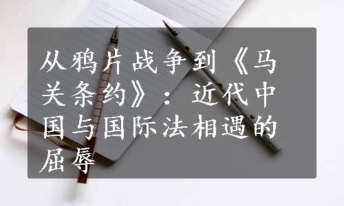 从鸦片战争到《马关条约》：近代中国与国际法相遇的屈辱