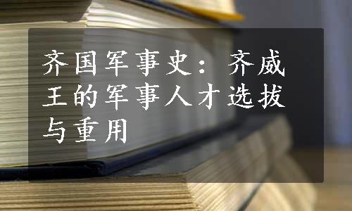 齐国军事史：齐威王的军事人才选拔与重用