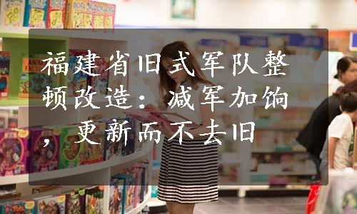 福建省旧式军队整顿改造：减军加饷，更新而不去旧