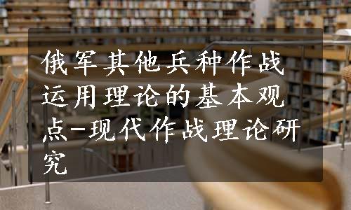 俄军其他兵种作战运用理论的基本观点-现代作战理论研究