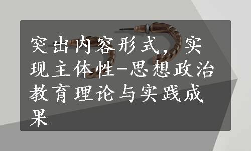 突出内容形式，实现主体性-思想政治教育理论与实践成果