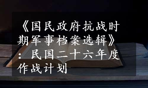 《国民政府抗战时期军事档案选辑》：民国二十六年度作战计划