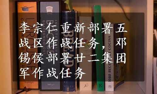 李宗仁重新部署五战区作战任务，邓锡侯部署廿二集团军作战任务