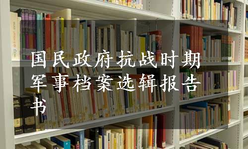 国民政府抗战时期军事档案选辑报告书