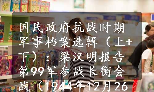 国民政府抗战时期军事档案选辑（上+下）：梁汉明报告第99军参战长衡会战（1944年12月26日）