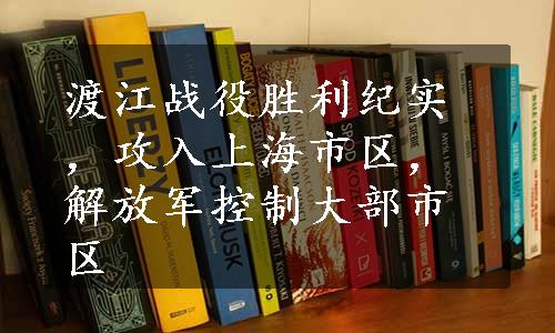 渡江战役胜利纪实，攻入上海市区，解放军控制大部市区