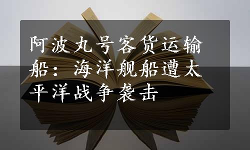 阿波丸号客货运输船：海洋舰船遭太平洋战争袭击