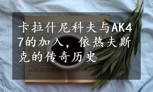 卡拉什尼科夫与AK47的加入，依热夫斯克的传奇历史