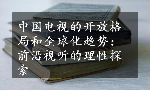 中国电视的开放格局和全球化趋势：前沿视听的理性探索