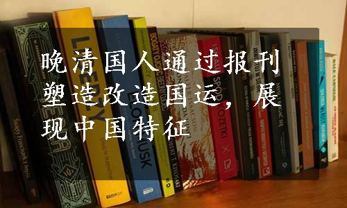 晚清国人通过报刊塑造改造国运，展现中国特征