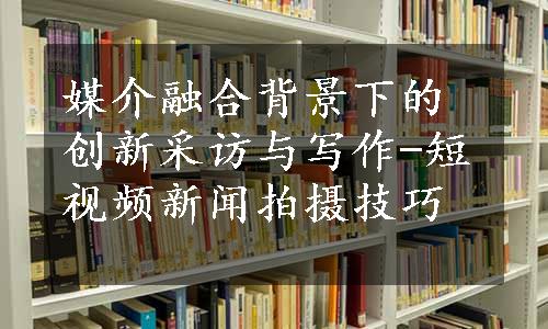 媒介融合背景下的创新采访与写作-短视频新闻拍摄技巧