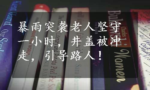 暴雨突袭老人坚守一小时，井盖被冲走，引导路人！