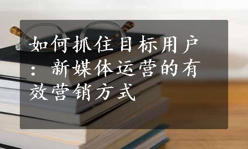 如何抓住目标用户：新媒体运营的有效营销方式