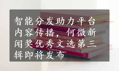 智能分发助力平台内容传播，何微新闻奖优秀文选第三辑即将发布