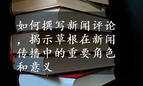 如何撰写新闻评论，揭示草根在新闻传播中的重要角色和意义