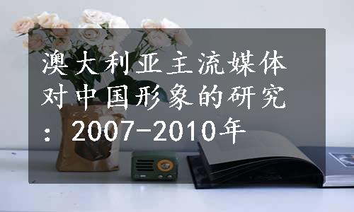 澳大利亚主流媒体对中国形象的研究：2007-2010年