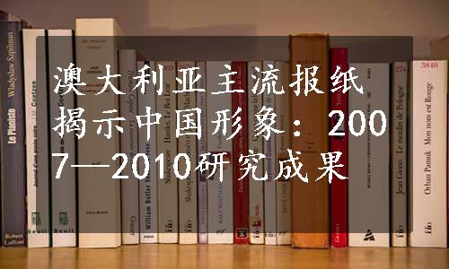 澳大利亚主流报纸揭示中国形象：2007—2010研究成果