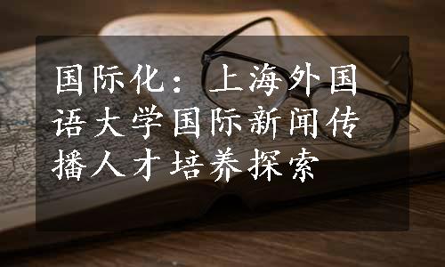 国际化：上海外国语大学国际新闻传播人才培养探索