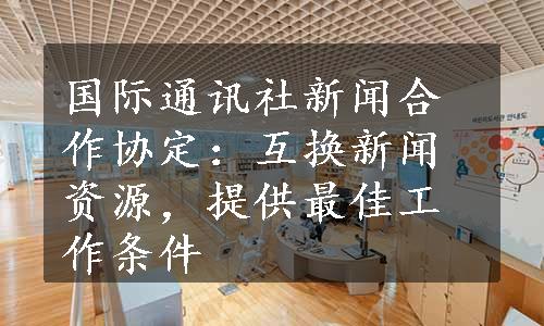 国际通讯社新闻合作协定：互换新闻资源，提供最佳工作条件