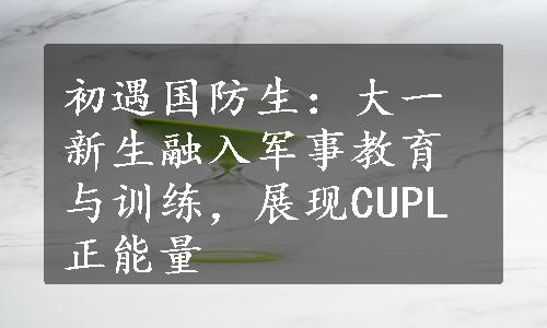 初遇国防生：大一新生融入军事教育与训练，展现CUPL正能量