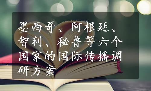 墨西哥、阿根廷、智利、秘鲁等六个国家的国际传播调研方案