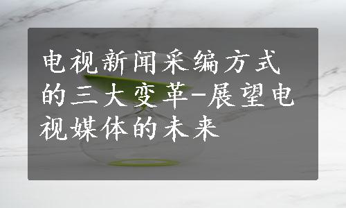 电视新闻采编方式的三大变革-展望电视媒体的未来