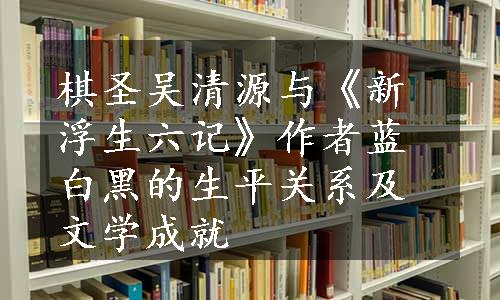 棋圣吴清源与《新浮生六记》作者蓝白黑的生平关系及文学成就