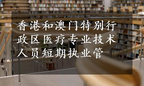 香港和澳门特别行政区医疗专业技术人员短期执业管